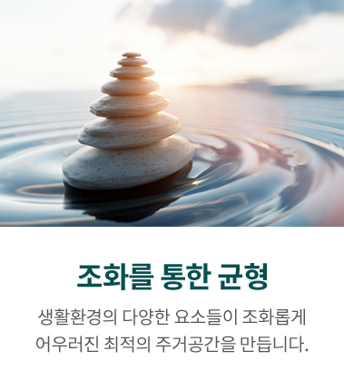 조화를 통한 균형, 생활환경의 다양한 요소들이 조화롭게 어우러진 최적의 주거공간을 만듭니다.